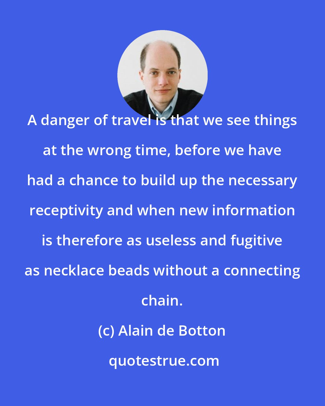 Alain de Botton: A danger of travel is that we see things at the wrong time, before we have had a chance to build up the necessary receptivity and when new information is therefore as useless and fugitive as necklace beads without a connecting chain.