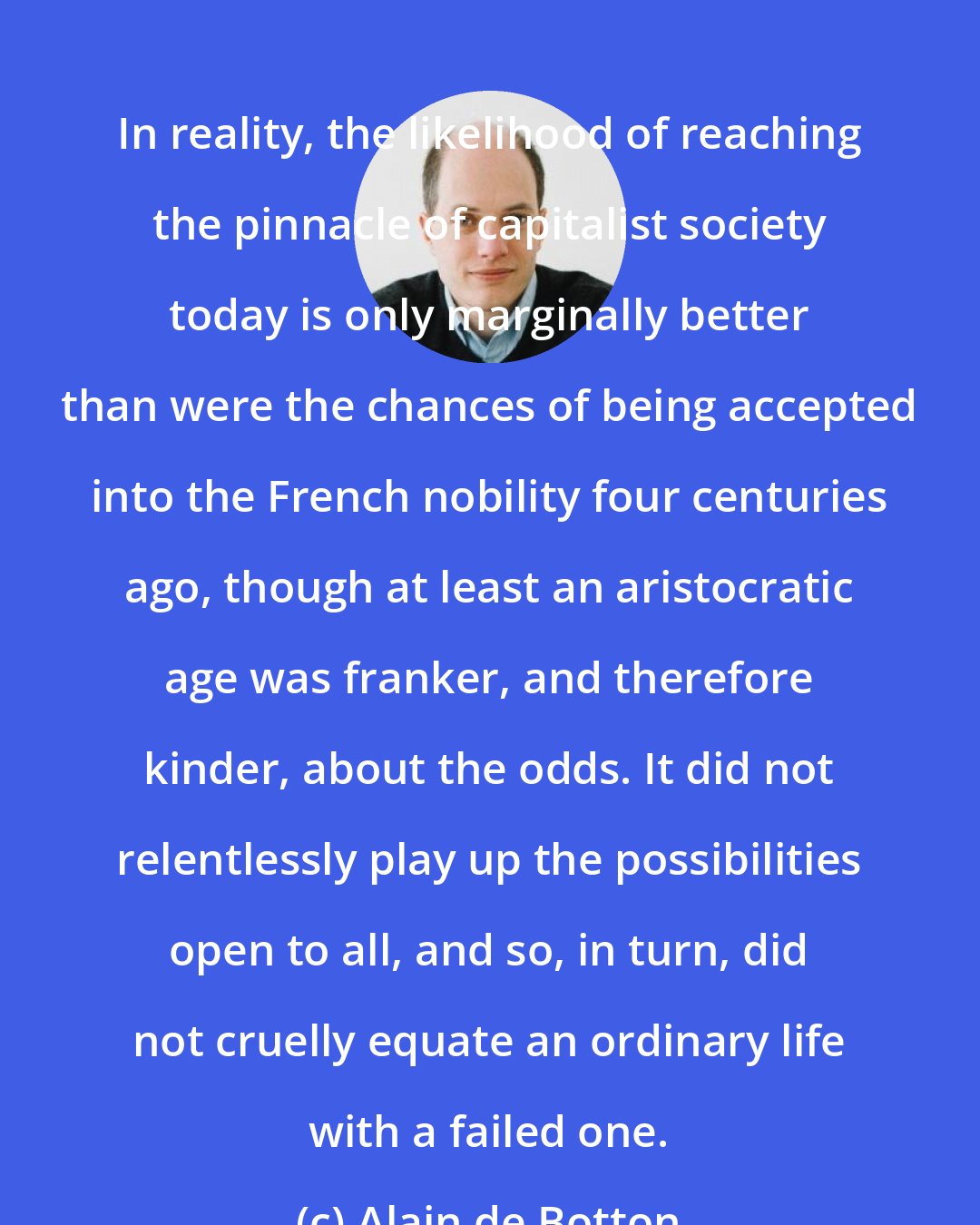 Alain de Botton: In reality, the likelihood of reaching the pinnacle of capitalist society today is only marginally better than were the chances of being accepted into the French nobility four centuries ago, though at least an aristocratic age was franker, and therefore kinder, about the odds. It did not relentlessly play up the possibilities open to all, and so, in turn, did not cruelly equate an ordinary life with a failed one.