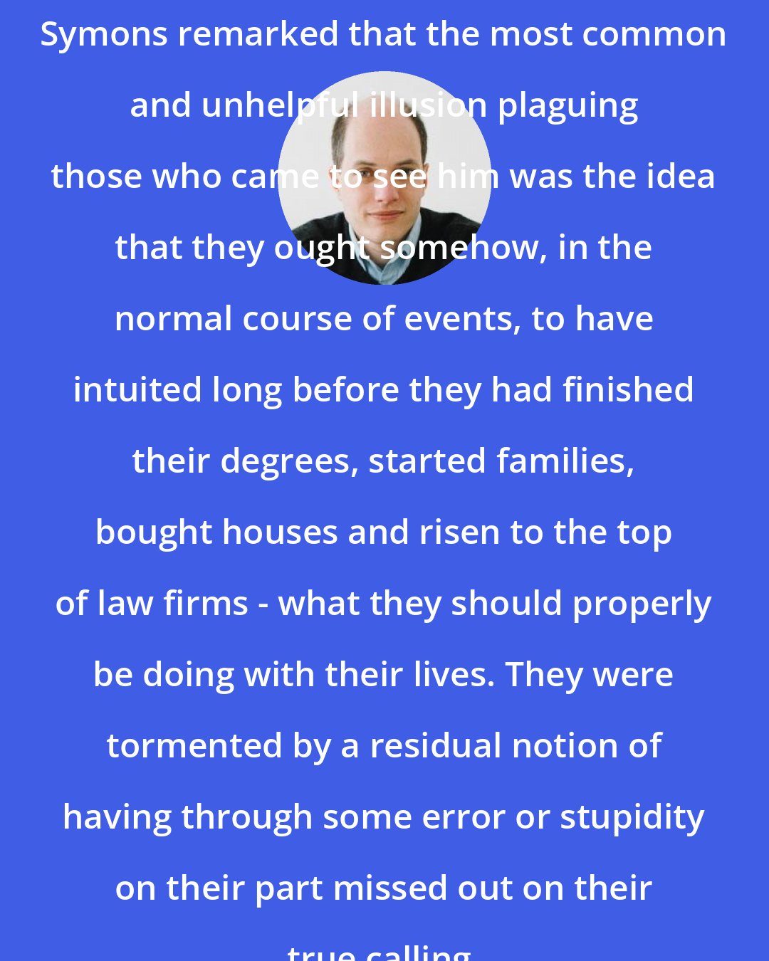 Alain de Botton: Symons remarked that the most common and unhelpful illusion plaguing those who came to see him was the idea that they ought somehow, in the normal course of events, to have intuited long before they had finished their degrees, started families, bought houses and risen to the top of law firms - what they should properly be doing with their lives. They were tormented by a residual notion of having through some error or stupidity on their part missed out on their true calling.