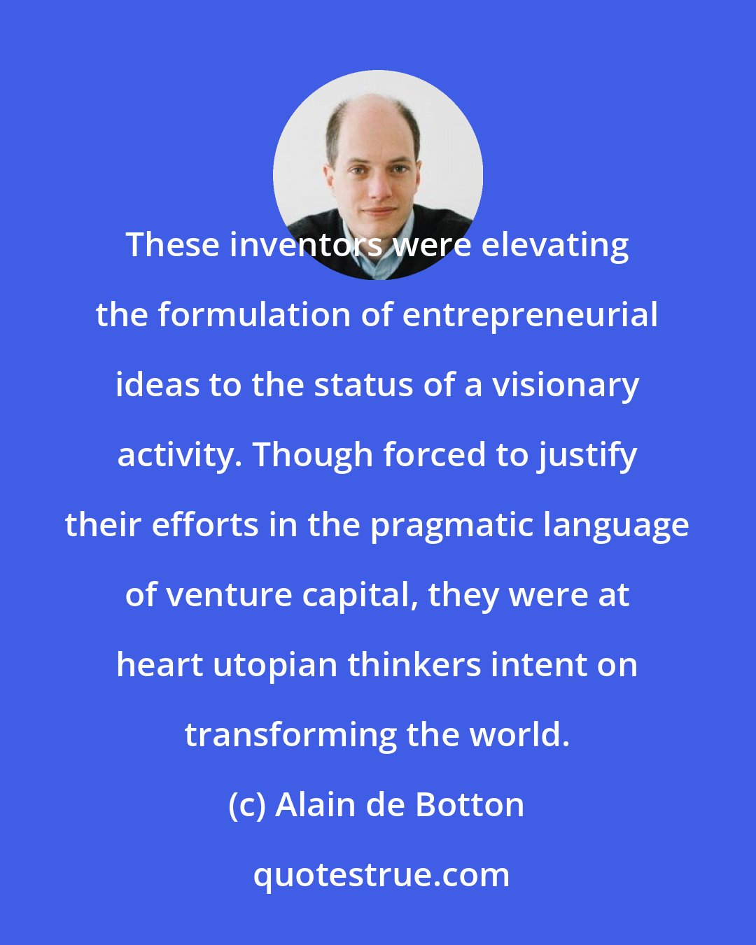 Alain de Botton: These inventors were elevating the formulation of entrepreneurial ideas to the status of a visionary activity. Though forced to justify their efforts in the pragmatic language of venture capital, they were at heart utopian thinkers intent on transforming the world.