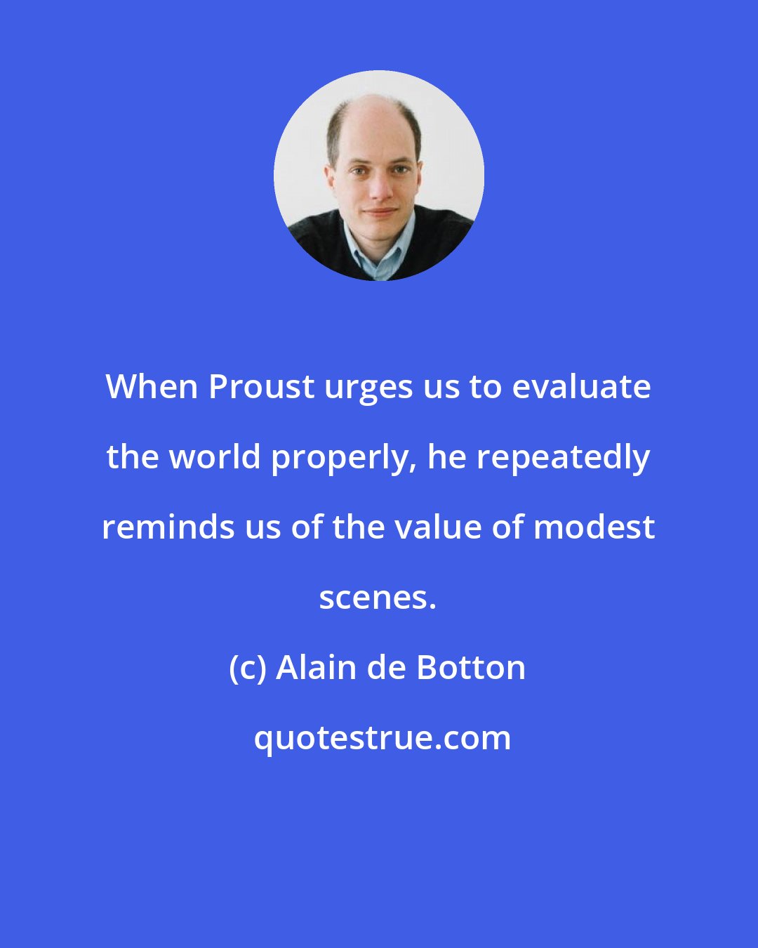 Alain de Botton: When Proust urges us to evaluate the world properly, he repeatedly reminds us of the value of modest scenes.