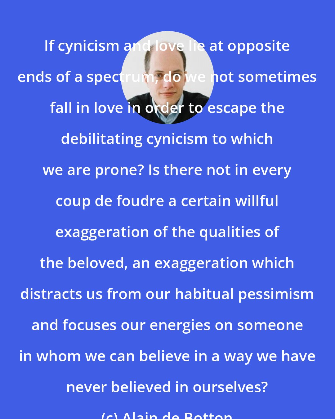 Alain de Botton: If cynicism and love lie at opposite ends of a spectrum, do we not sometimes fall in love in order to escape the debilitating cynicism to which we are prone? Is there not in every coup de foudre a certain willful exaggeration of the qualities of the beloved, an exaggeration which distracts us from our habitual pessimism and focuses our energies on someone in whom we can believe in a way we have never believed in ourselves?