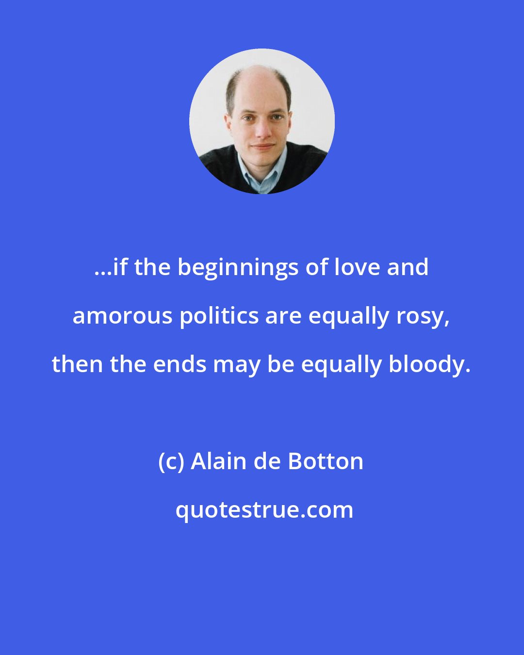 Alain de Botton: ...if the beginnings of love and amorous politics are equally rosy, then the ends may be equally bloody.