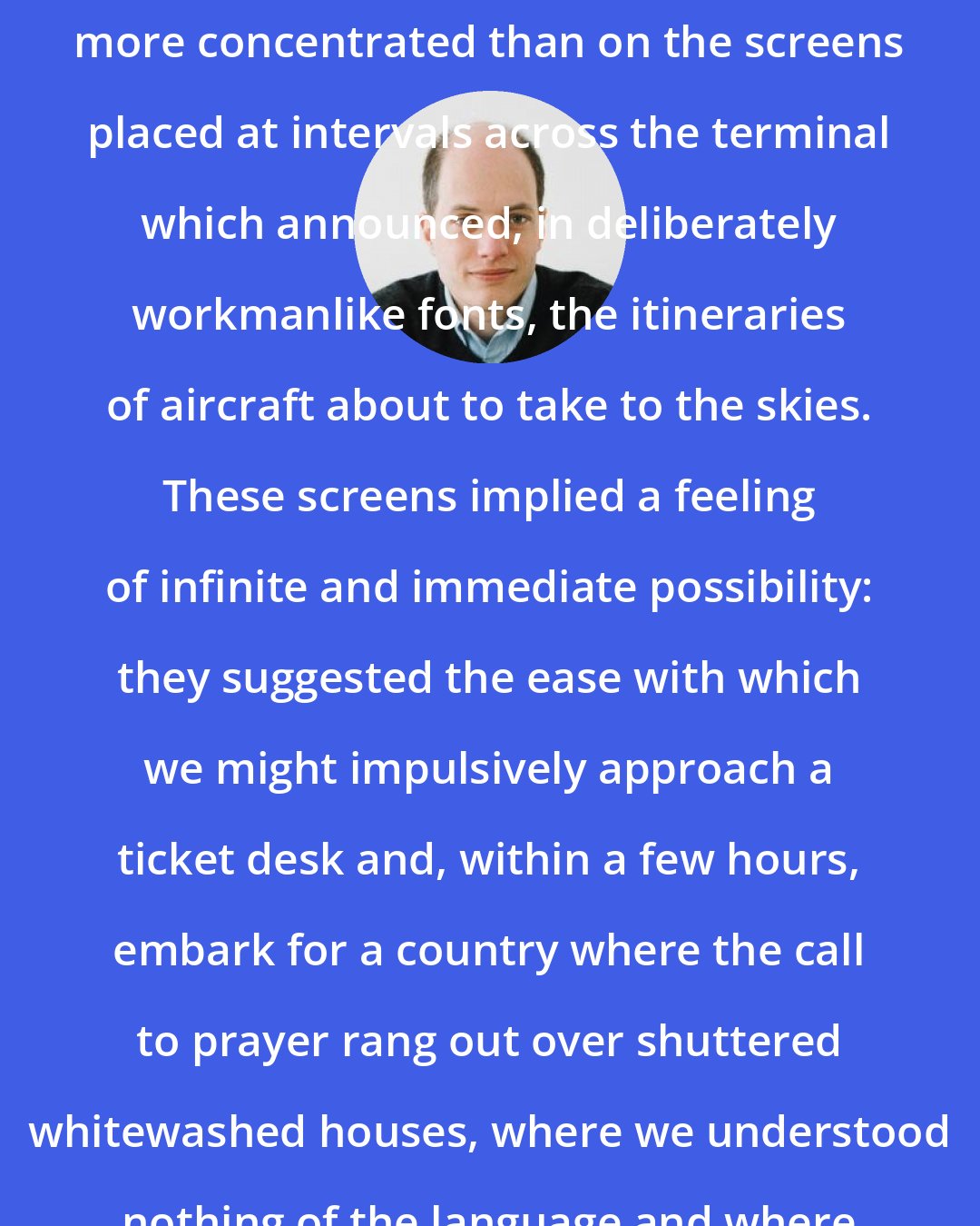 Alain de Botton: Nowhere was the airport's charm more concentrated than on the screens placed at intervals across the terminal which announced, in deliberately workmanlike fonts, the itineraries of aircraft about to take to the skies. These screens implied a feeling of infinite and immediate possibility: they suggested the ease with which we might impulsively approach a ticket desk and, within a few hours, embark for a country where the call to prayer rang out over shuttered whitewashed houses, where we understood nothing of the language and where no one knew our identities.