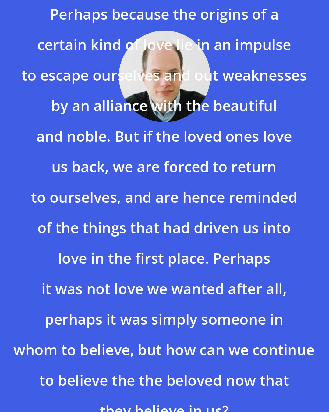 Alain de Botton: Perhaps because the origins of a certain kind of love lie in an impulse to escape ourselves and out weaknesses by an alliance with the beautiful and noble. But if the loved ones love us back, we are forced to return to ourselves, and are hence reminded of the things that had driven us into love in the first place. Perhaps it was not love we wanted after all, perhaps it was simply someone in whom to believe, but how can we continue to believe the the beloved now that they believe in us?