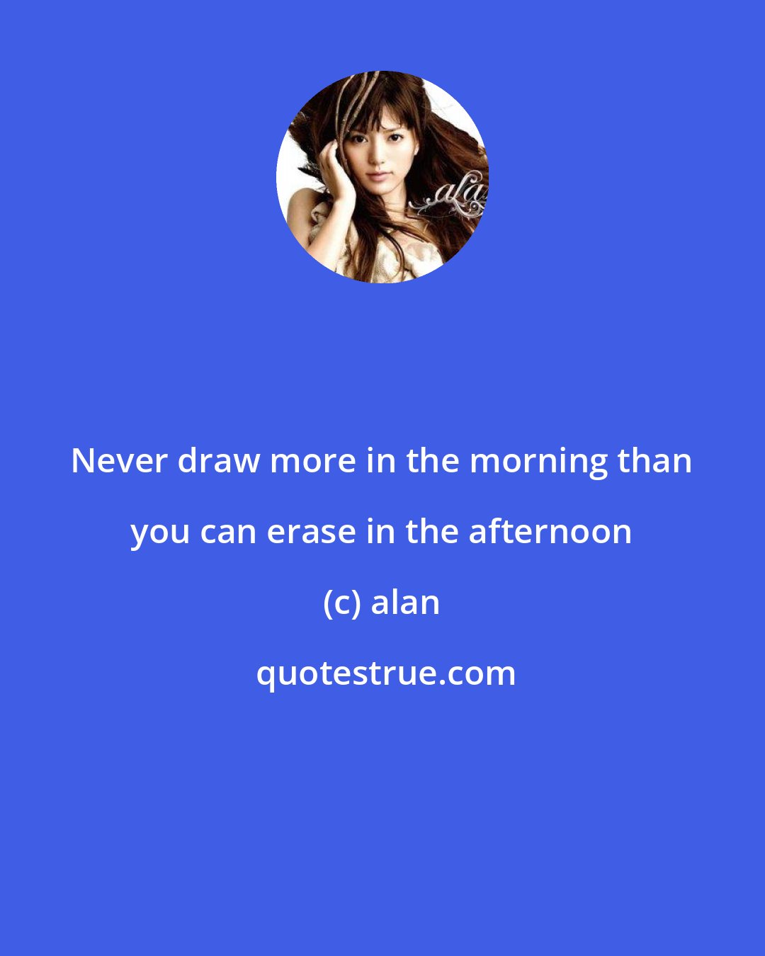 alan: Never draw more in the morning than you can erase in the afternoon