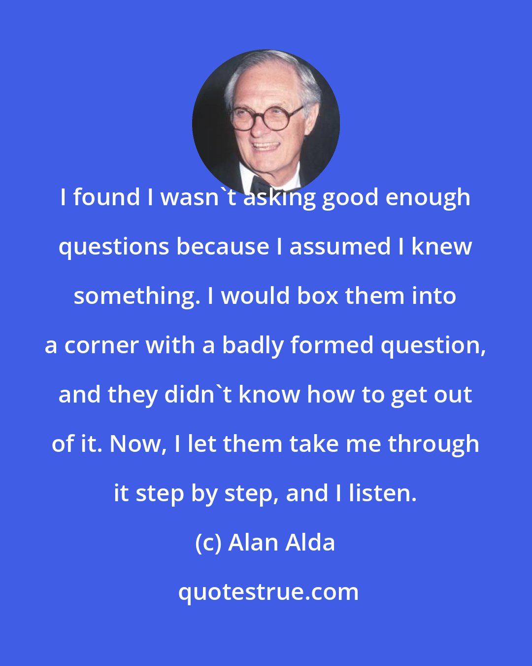 Alan Alda: I found I wasn't asking good enough questions because I assumed I knew something. I would box them into a corner with a badly formed question, and they didn't know how to get out of it. Now, I let them take me through it step by step, and I listen.