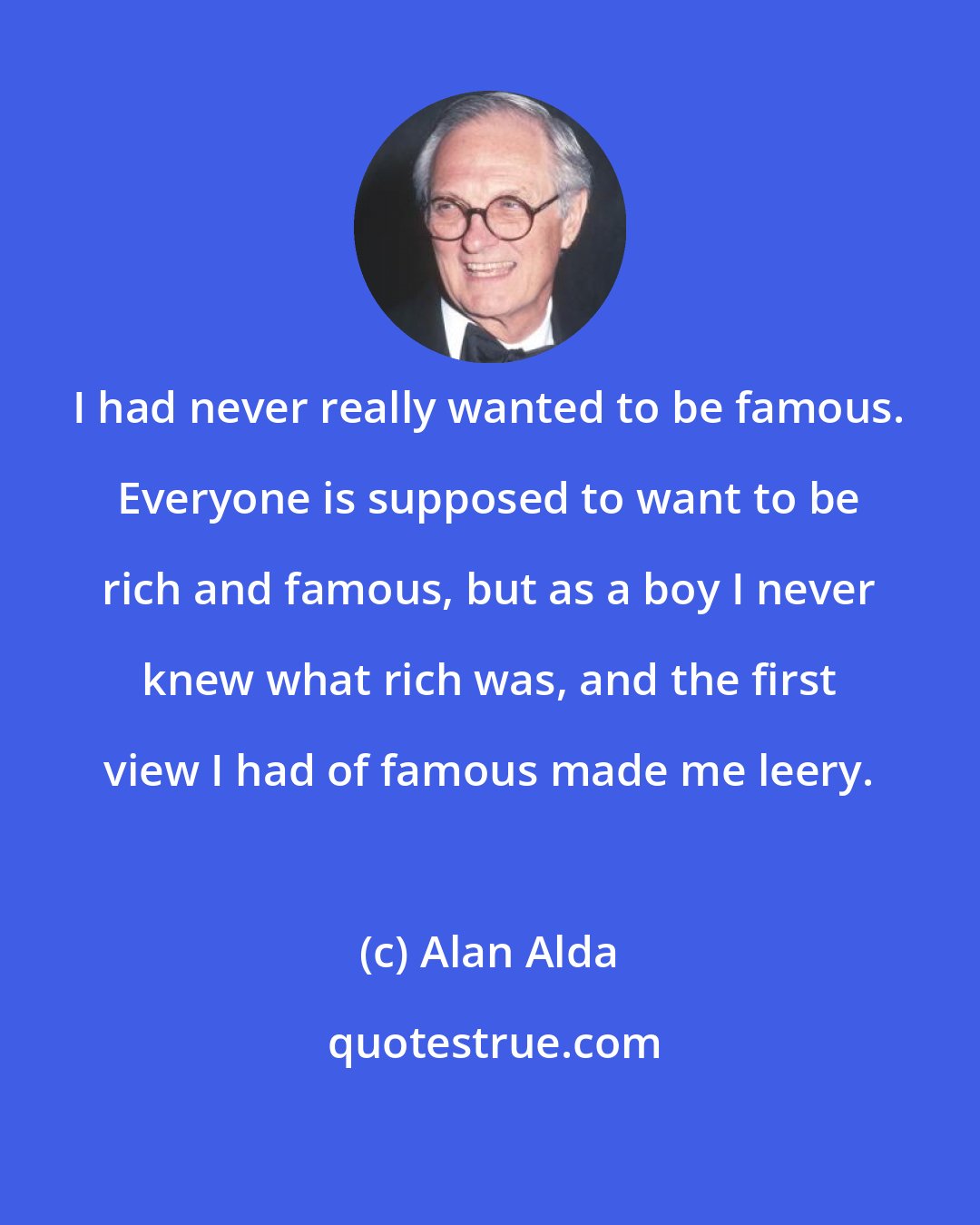 Alan Alda: I had never really wanted to be famous. Everyone is supposed to want to be rich and famous, but as a boy I never knew what rich was, and the first view I had of famous made me leery.