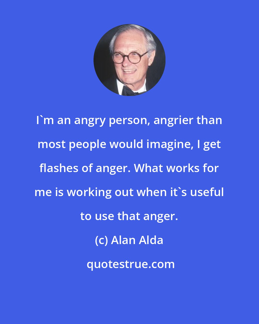 Alan Alda: I'm an angry person, angrier than most people would imagine, I get flashes of anger. What works for me is working out when it's useful to use that anger.