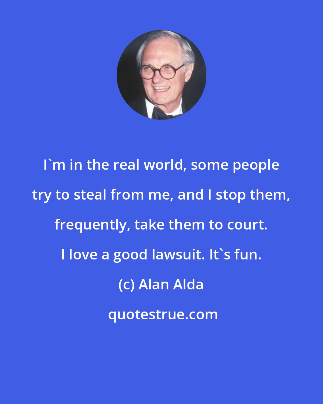 Alan Alda: I'm in the real world, some people try to steal from me, and I stop them, frequently, take them to court. I love a good lawsuit. It's fun.