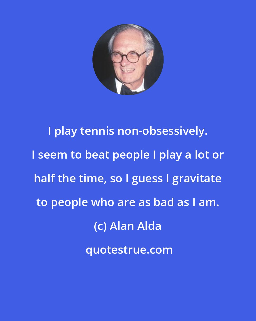 Alan Alda: I play tennis non-obsessively. I seem to beat people I play a lot or half the time, so I guess I gravitate to people who are as bad as I am.
