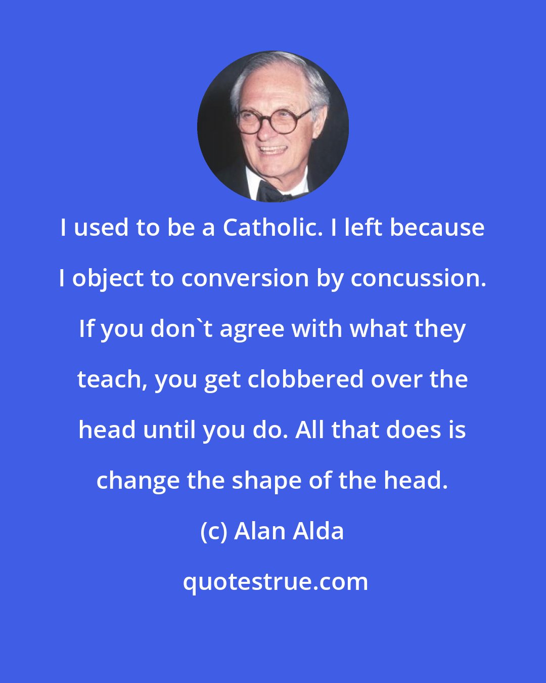 Alan Alda: I used to be a Catholic. I left because I object to conversion by concussion. If you don't agree with what they teach, you get clobbered over the head until you do. All that does is change the shape of the head.
