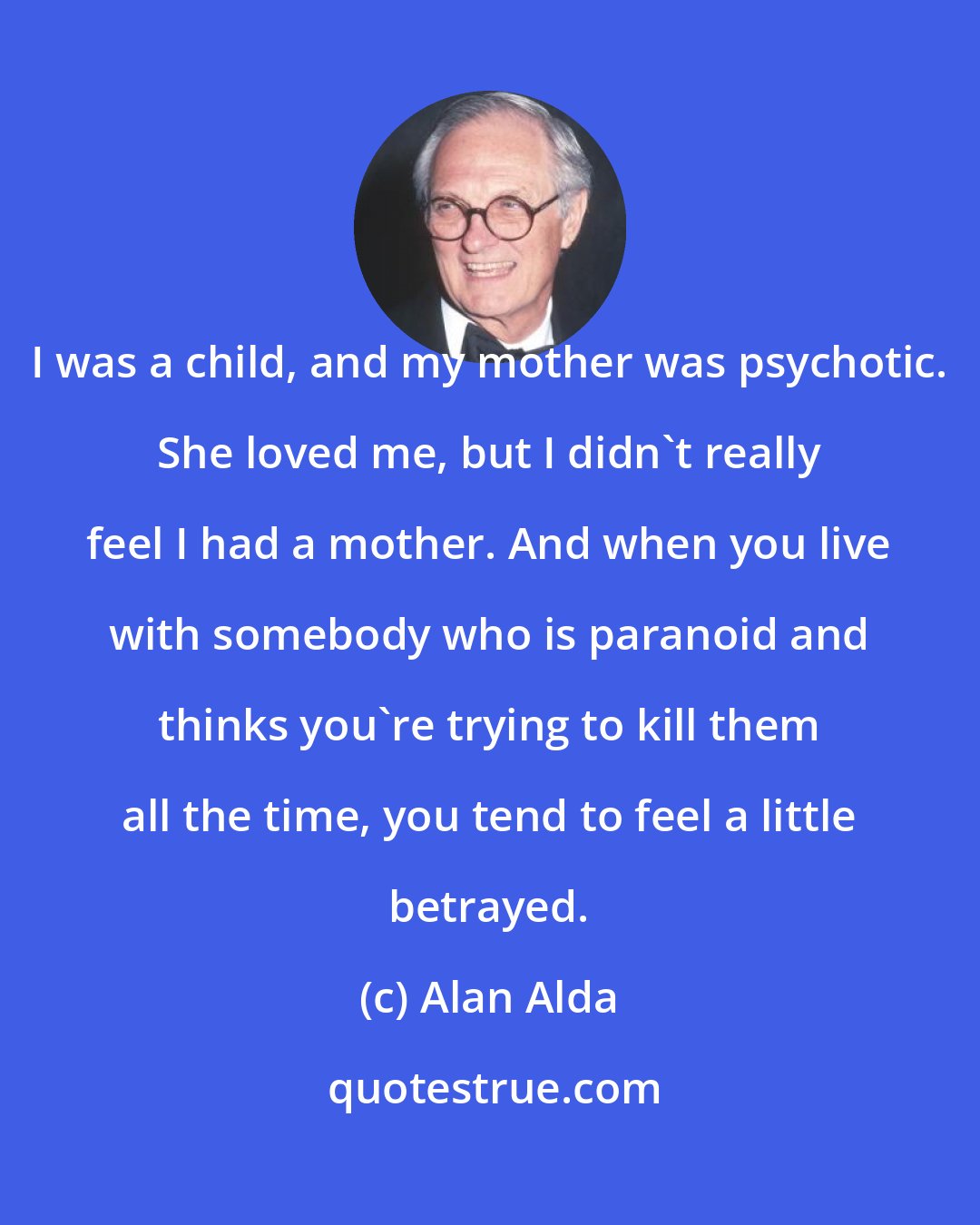 Alan Alda: I was a child, and my mother was psychotic. She loved me, but I didn't really feel I had a mother. And when you live with somebody who is paranoid and thinks you're trying to kill them all the time, you tend to feel a little betrayed.