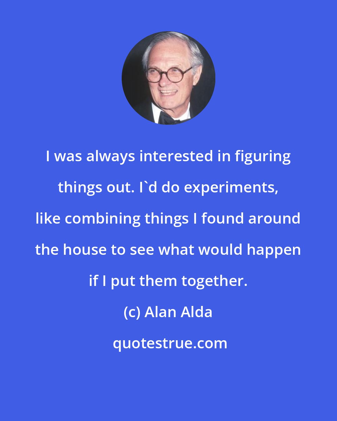 Alan Alda: I was always interested in figuring things out. I'd do experiments, like combining things I found around the house to see what would happen if I put them together.
