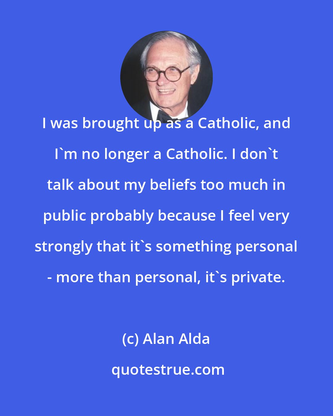 Alan Alda: I was brought up as a Catholic, and I'm no longer a Catholic. I don't talk about my beliefs too much in public probably because I feel very strongly that it's something personal - more than personal, it's private.