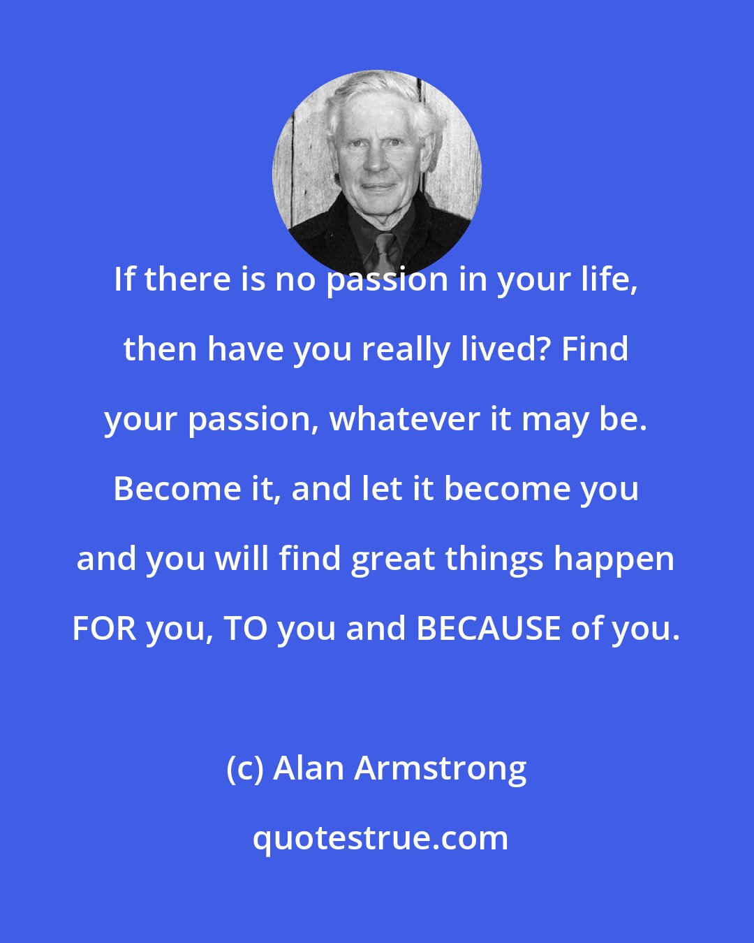 Alan Armstrong: If there is no passion in your life, then have you really lived? Find your passion, whatever it may be. Become it, and let it become you and you will find great things happen FOR you, TO you and BECAUSE of you.