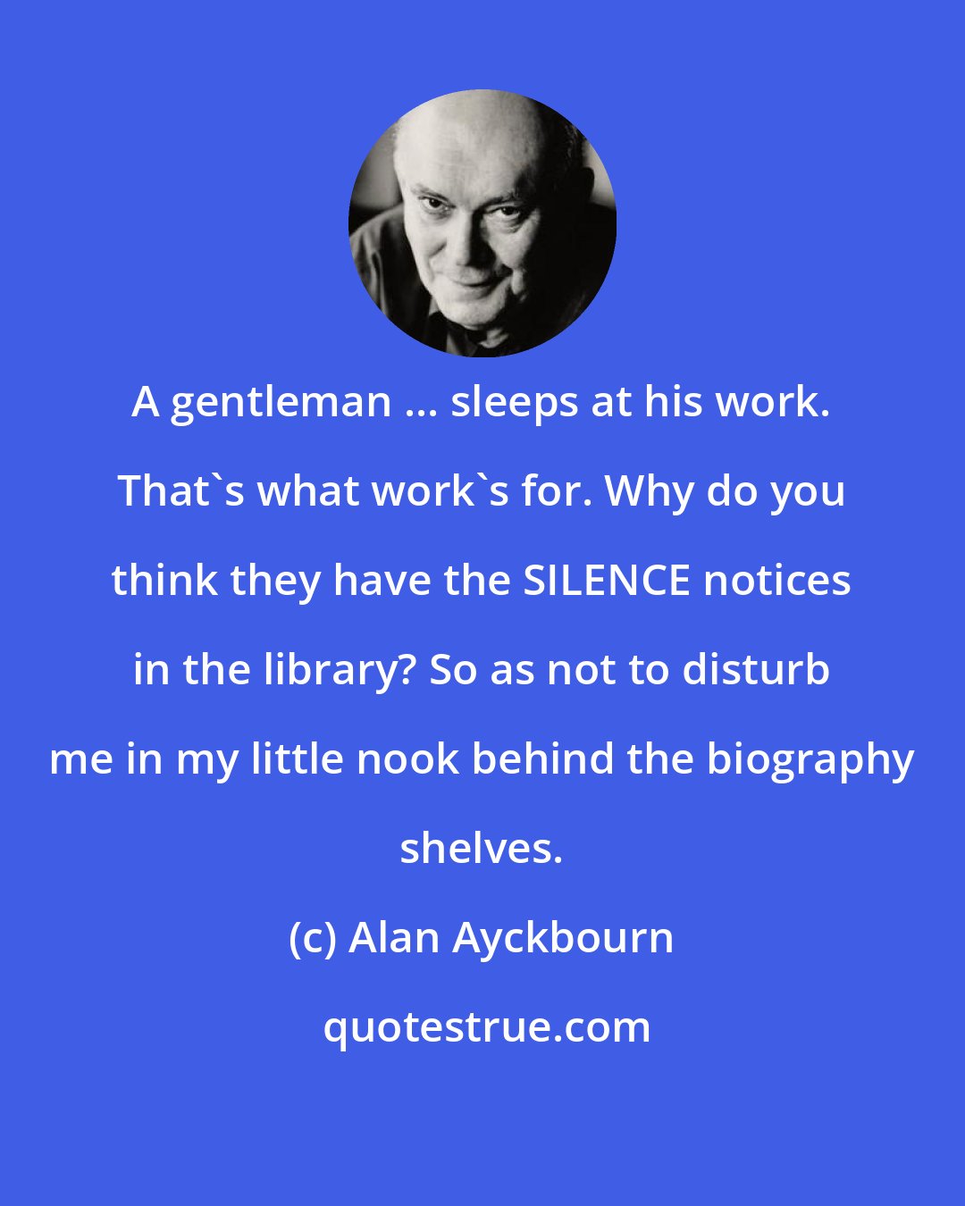 Alan Ayckbourn: A gentleman ... sleeps at his work. That's what work's for. Why do you think they have the SILENCE notices in the library? So as not to disturb me in my little nook behind the biography shelves.