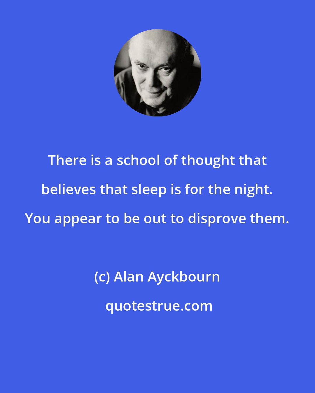 Alan Ayckbourn: There is a school of thought that believes that sleep is for the night. You appear to be out to disprove them.