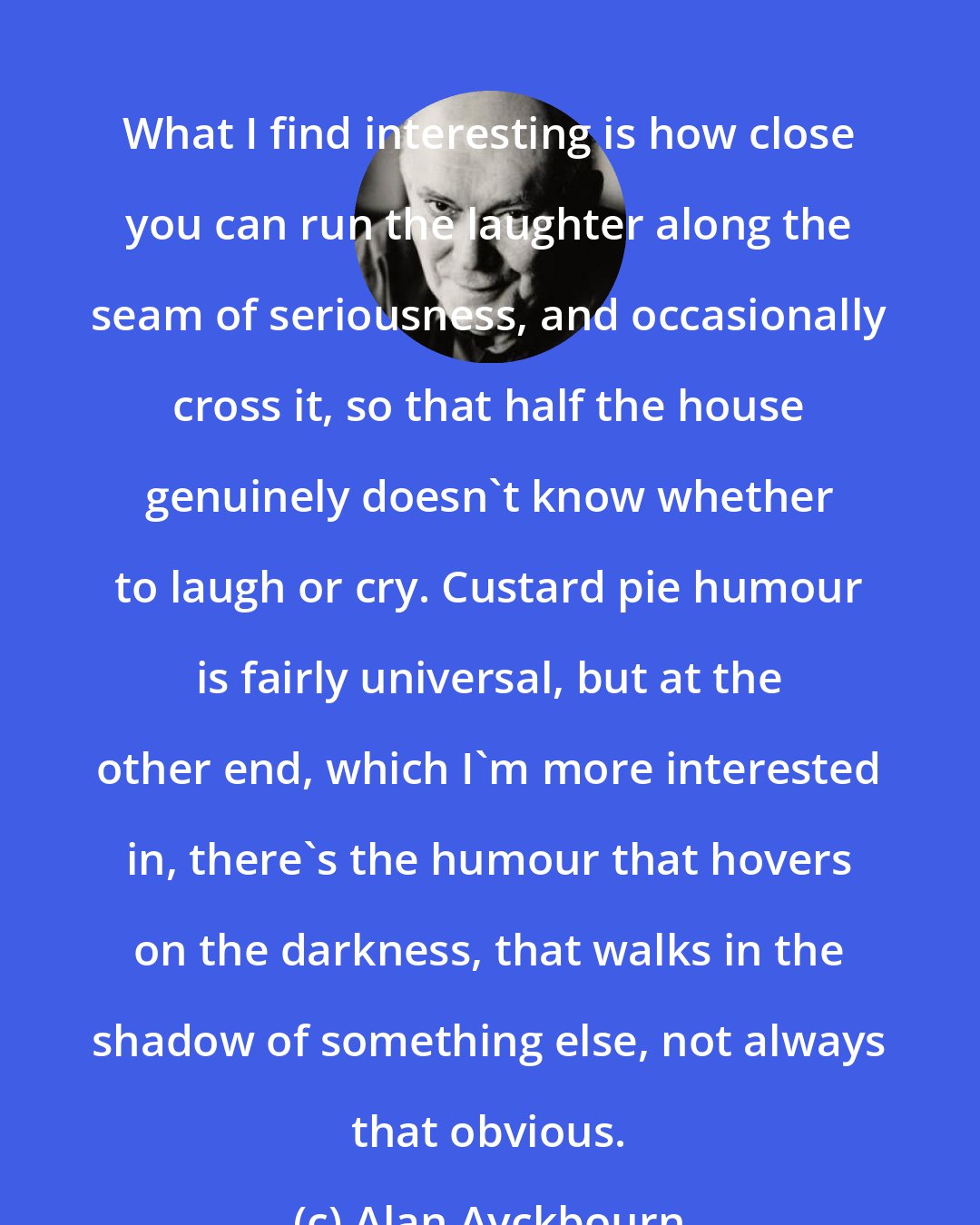 Alan Ayckbourn: What I find interesting is how close you can run the laughter along the seam of seriousness, and occasionally cross it, so that half the house genuinely doesn't know whether to laugh or cry. Custard pie humour is fairly universal, but at the other end, which I'm more interested in, there's the humour that hovers on the darkness, that walks in the shadow of something else, not always that obvious.