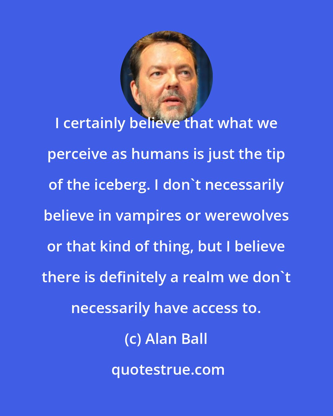 Alan Ball: I certainly believe that what we perceive as humans is just the tip of the iceberg. I don't necessarily believe in vampires or werewolves or that kind of thing, but I believe there is definitely a realm we don't necessarily have access to.