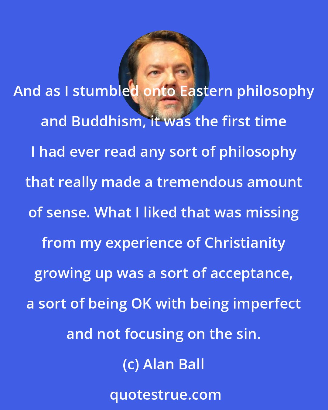 Alan Ball: And as I stumbled onto Eastern philosophy and Buddhism, it was the first time I had ever read any sort of philosophy that really made a tremendous amount of sense. What I liked that was missing from my experience of Christianity growing up was a sort of acceptance, a sort of being OK with being imperfect and not focusing on the sin.