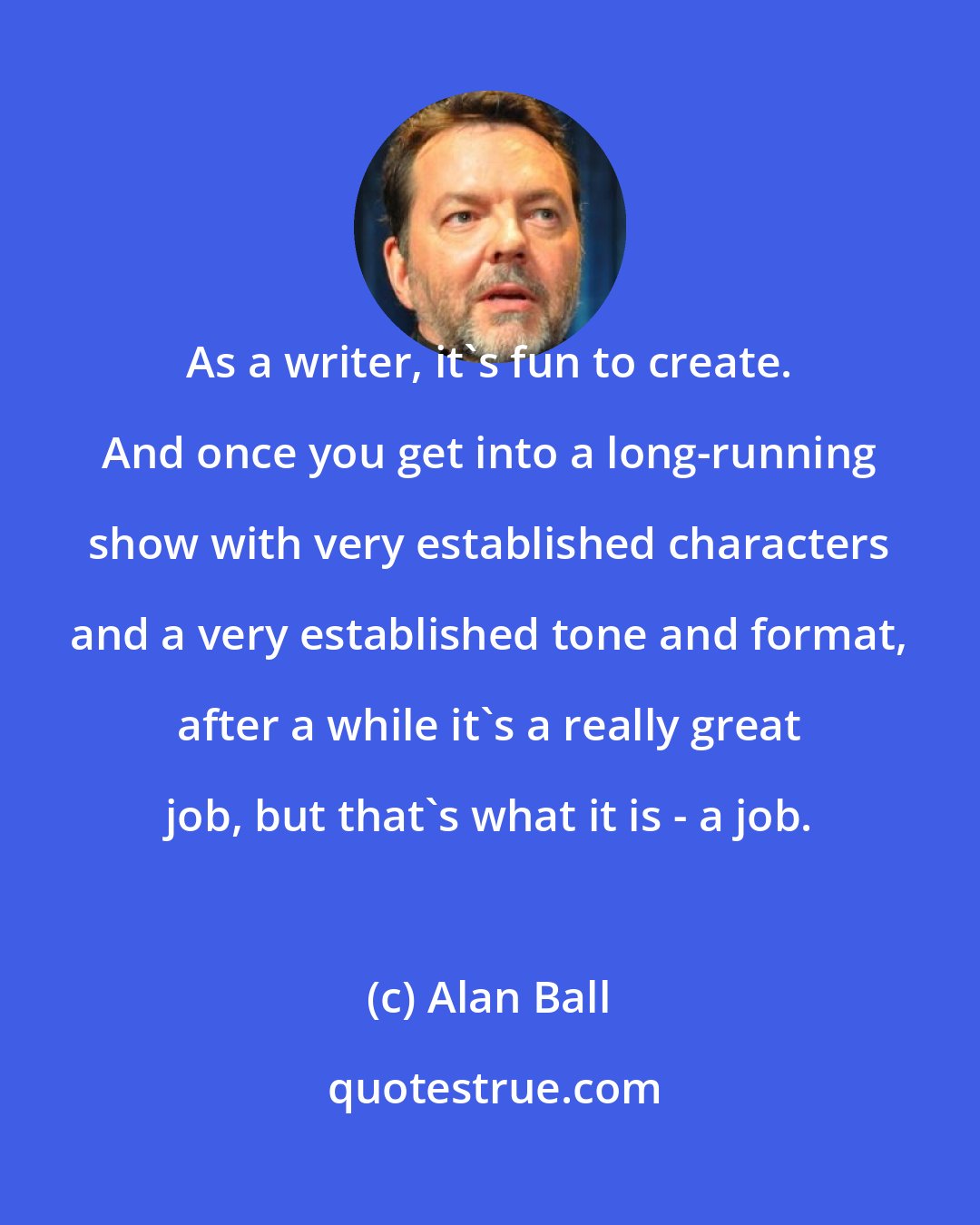Alan Ball: As a writer, it's fun to create. And once you get into a long-running show with very established characters and a very established tone and format, after a while it's a really great job, but that's what it is - a job.