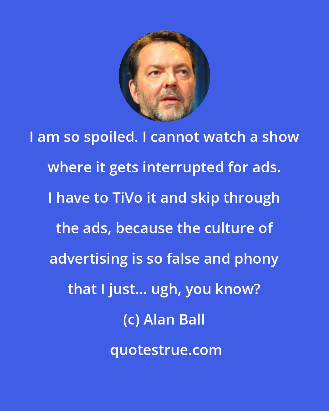 Alan Ball: I am so spoiled. I cannot watch a show where it gets interrupted for ads. I have to TiVo it and skip through the ads, because the culture of advertising is so false and phony that I just... ugh, you know?