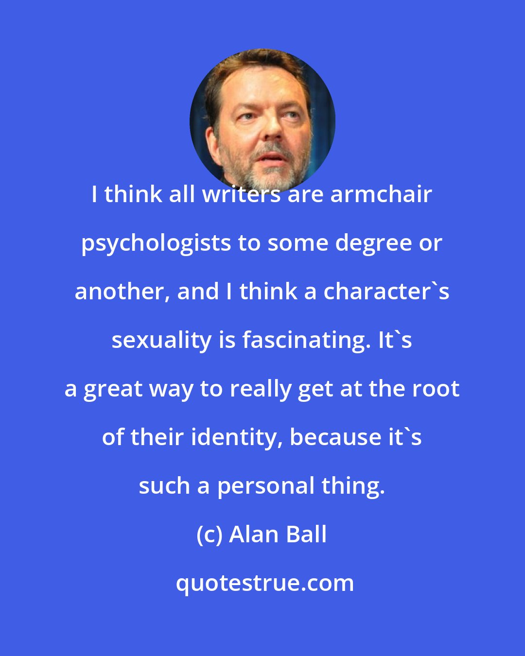 Alan Ball: I think all writers are armchair psychologists to some degree or another, and I think a character's sexuality is fascinating. It's a great way to really get at the root of their identity, because it's such a personal thing.