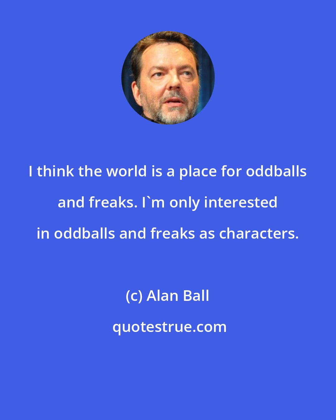 Alan Ball: I think the world is a place for oddballs and freaks. I'm only interested in oddballs and freaks as characters.