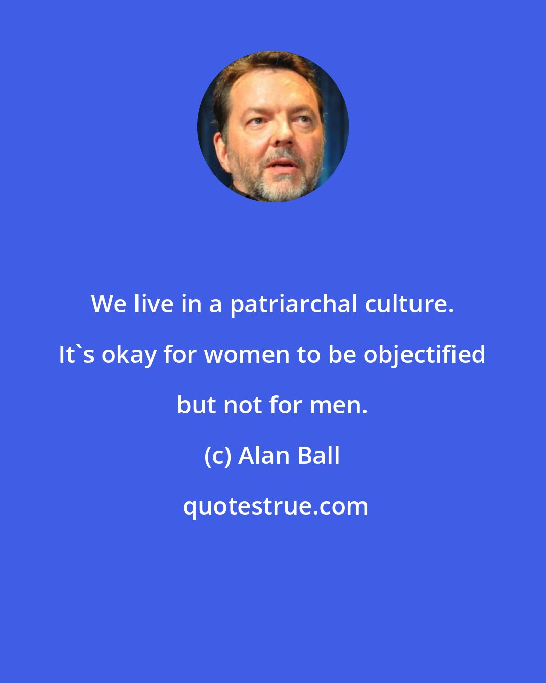 Alan Ball: We live in a patriarchal culture. It's okay for women to be objectified but not for men.