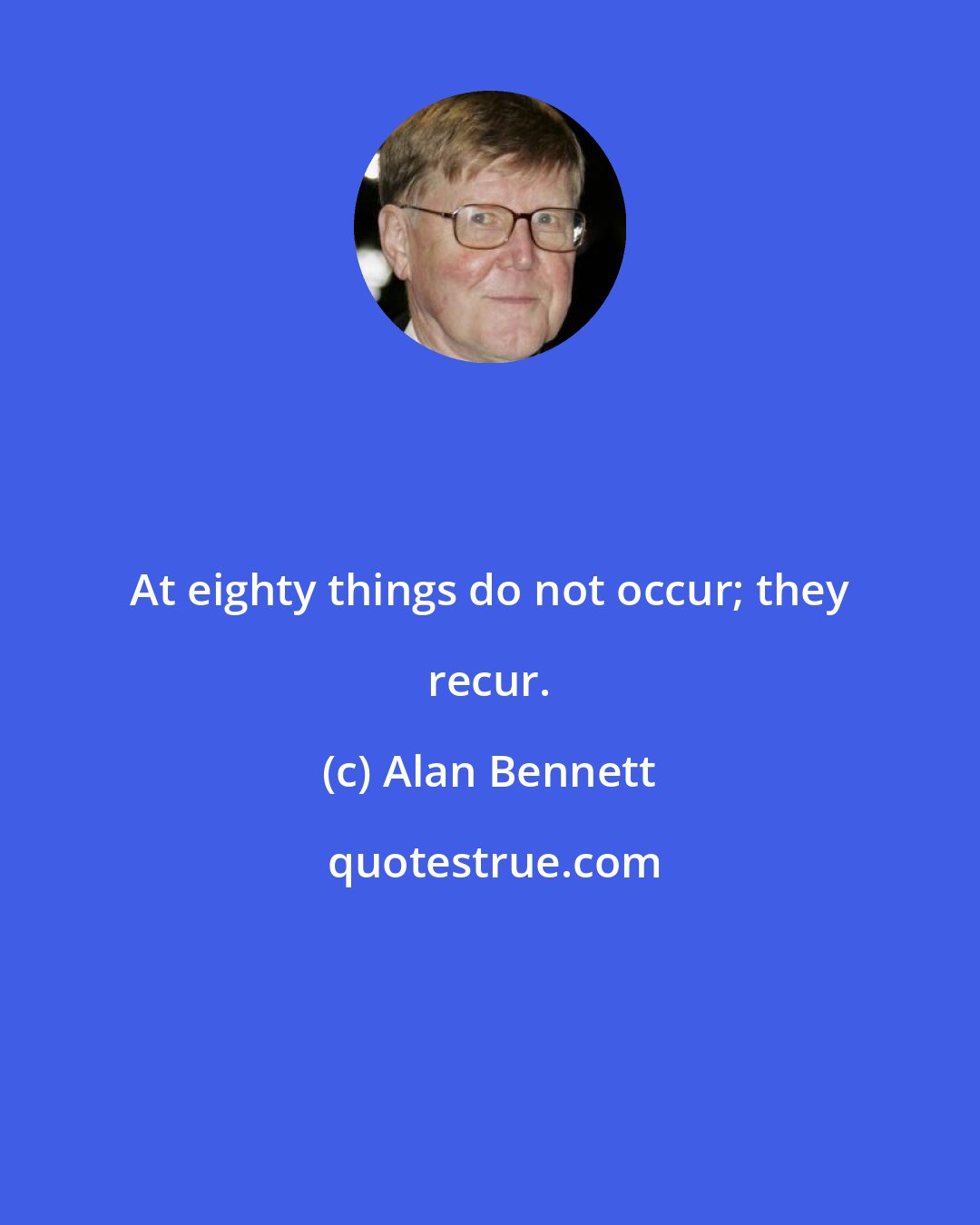 Alan Bennett: At eighty things do not occur; they recur.
