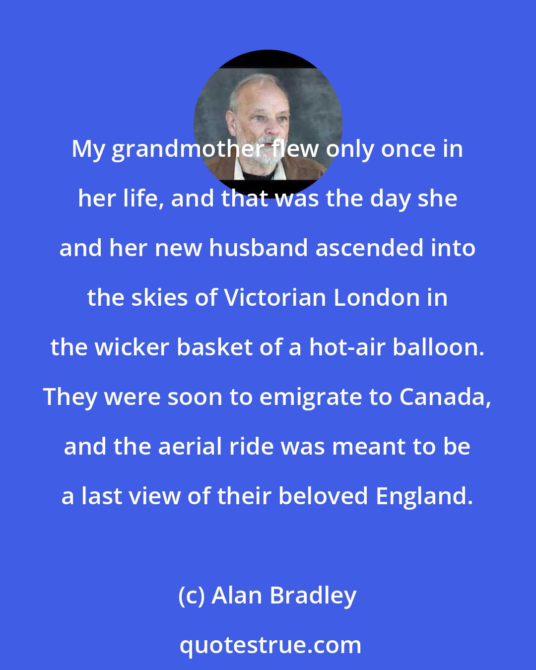 Alan Bradley: My grandmother flew only once in her life, and that was the day she and her new husband ascended into the skies of Victorian London in the wicker basket of a hot-air balloon. They were soon to emigrate to Canada, and the aerial ride was meant to be a last view of their beloved England.
