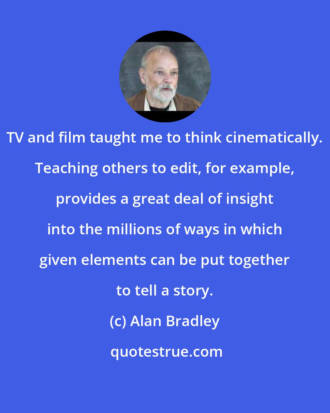 Alan Bradley: TV and film taught me to think cinematically. Teaching others to edit, for example, provides a great deal of insight into the millions of ways in which given elements can be put together to tell a story.