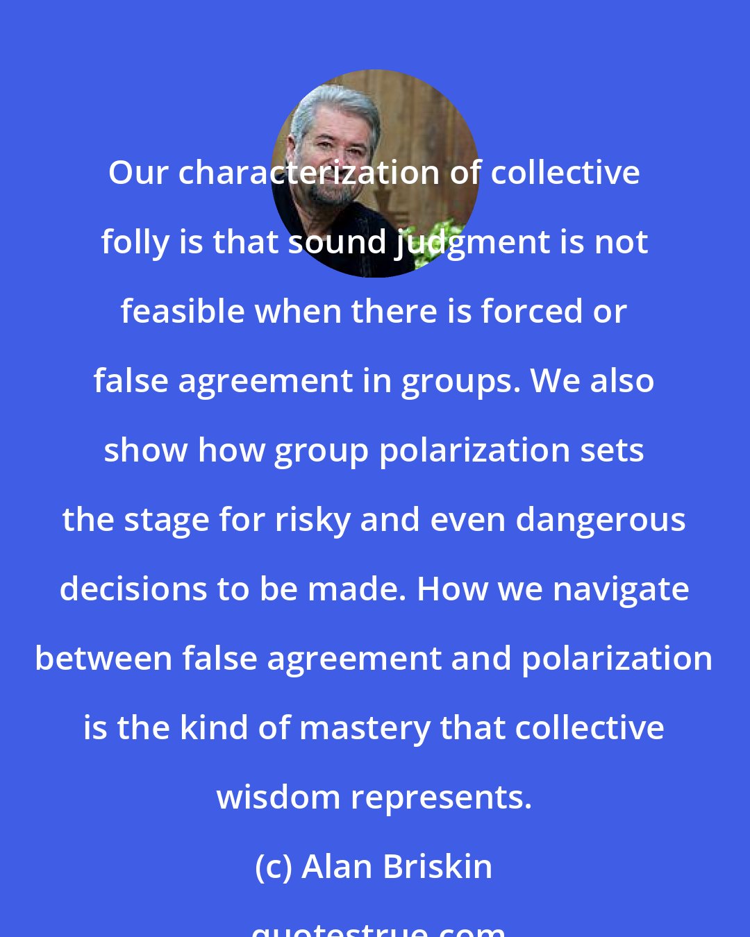 Alan Briskin: Our characterization of collective folly is that sound judgment is not feasible when there is forced or false agreement in groups. We also show how group polarization sets the stage for risky and even dangerous decisions to be made. How we navigate between false agreement and polarization is the kind of mastery that collective wisdom represents.