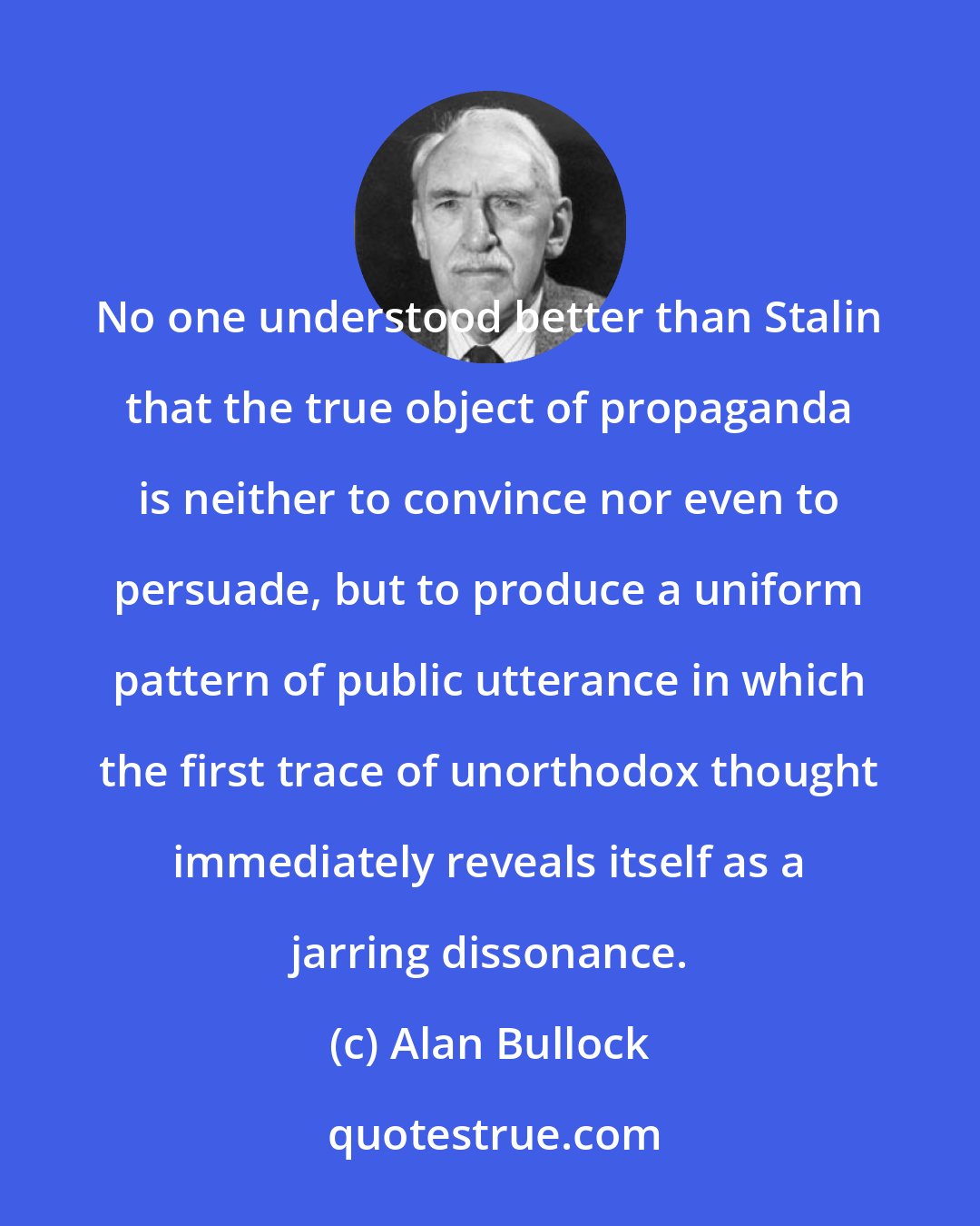 Alan Bullock: No one understood better than Stalin that the true object of propaganda is neither to convince nor even to persuade, but to produce a uniform pattern of public utterance in which the first trace of unorthodox thought immediately reveals itself as a jarring dissonance.