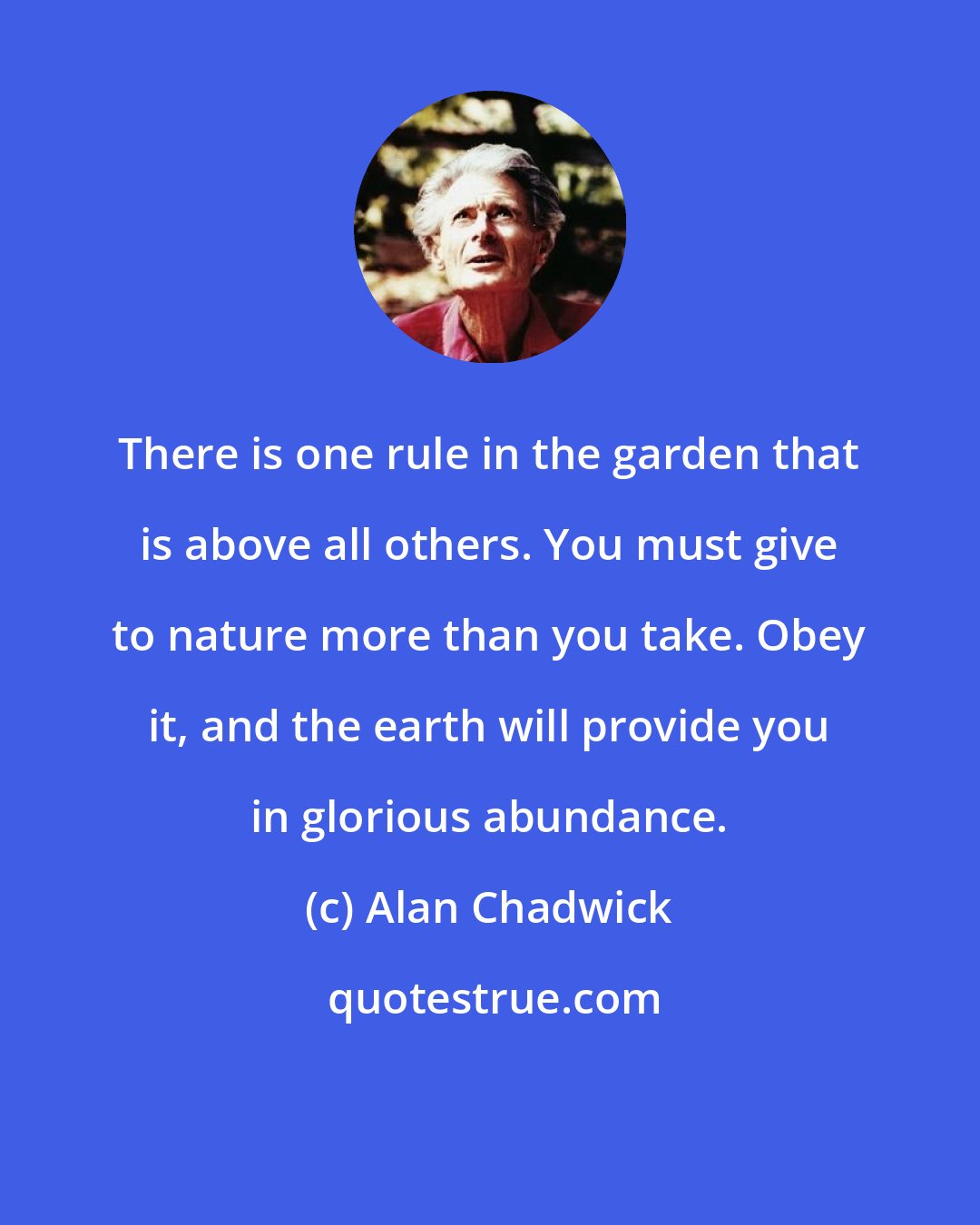 Alan Chadwick: There is one rule in the garden that is above all others. You must give to nature more than you take. Obey it, and the earth will provide you in glorious abundance.