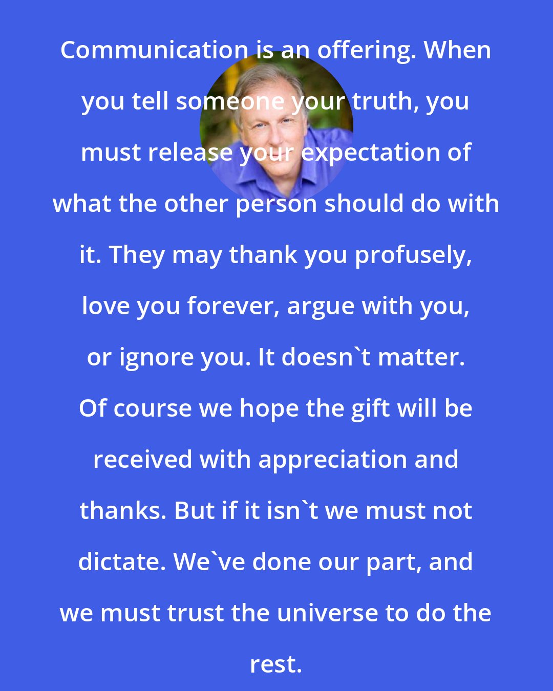 Alan Cohen: Communication is an offering. When you tell someone your truth, you must release your expectation of what the other person should do with it. They may thank you profusely, love you forever, argue with you, or ignore you. It doesn't matter. Of course we hope the gift will be received with appreciation and thanks. But if it isn't we must not dictate. We've done our part, and we must trust the universe to do the rest.