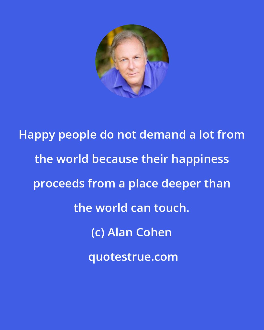 Alan Cohen: Happy people do not demand a lot from the world because their happiness proceeds from a place deeper than the world can touch.