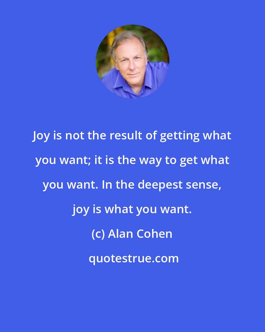 Alan Cohen: Joy is not the result of getting what you want; it is the way to get what you want. In the deepest sense, joy is what you want.