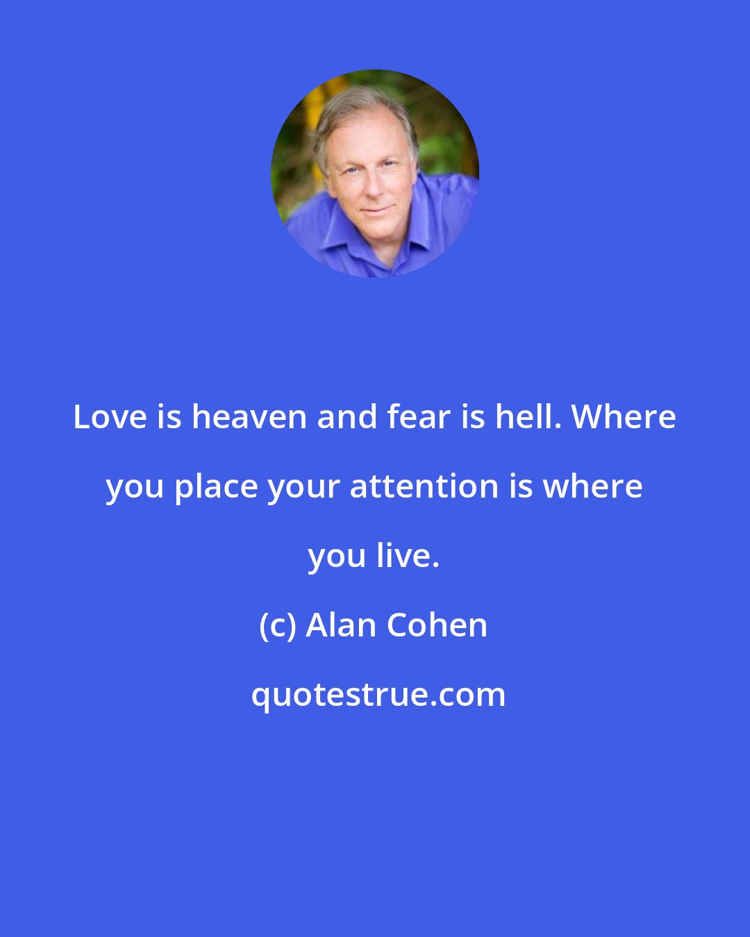 Alan Cohen: Love is heaven and fear is hell. Where you place your attention is where you live.