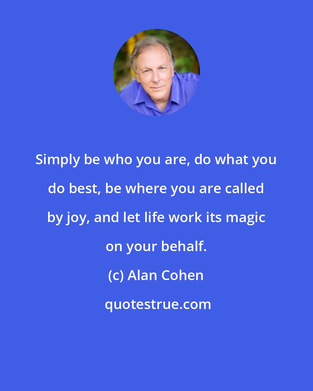 Alan Cohen: Simply be who you are, do what you do best, be where you are called by joy, and let life work its magic on your behalf.