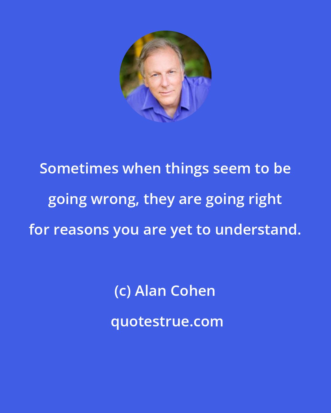 Alan Cohen: Sometimes when things seem to be going wrong, they are going right for reasons you are yet to understand.