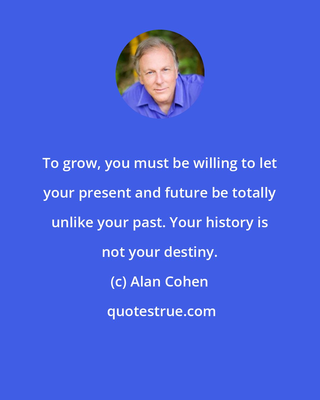 Alan Cohen: To grow, you must be willing to let your present and future be totally unlike your past. Your history is not your destiny.