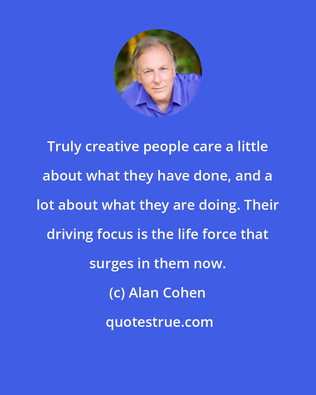 Alan Cohen: Truly creative people care a little about what they have done, and a lot about what they are doing. Their driving focus is the life force that surges in them now.