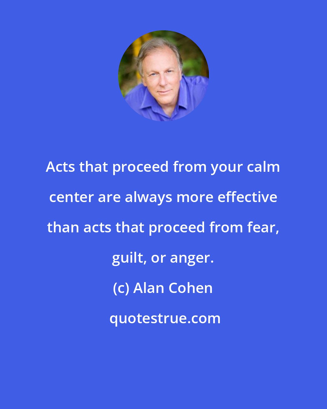 Alan Cohen: Acts that proceed from your calm center are always more effective than acts that proceed from fear, guilt, or anger.