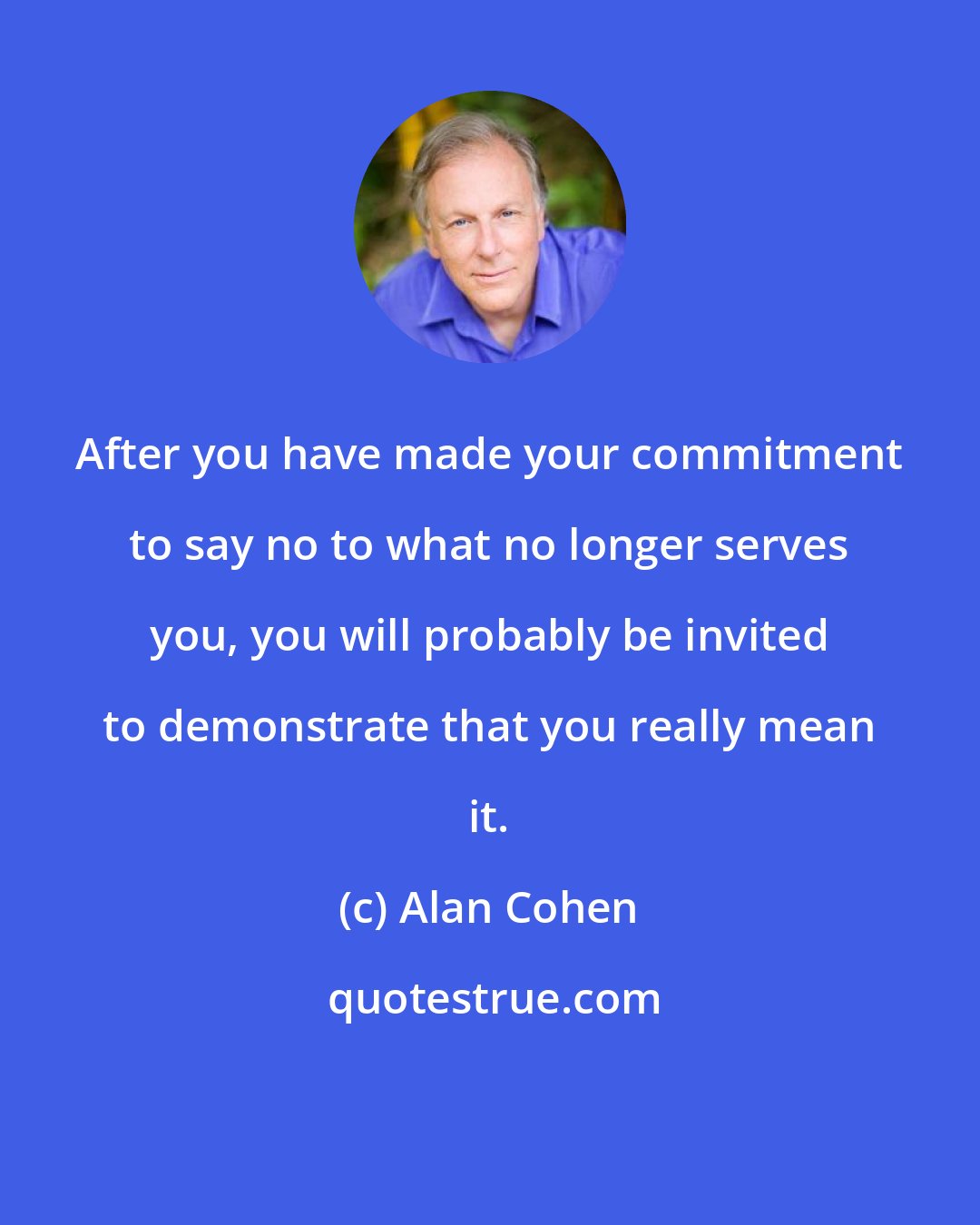 Alan Cohen: After you have made your commitment to say no to what no longer serves you, you will probably be invited to demonstrate that you really mean it.