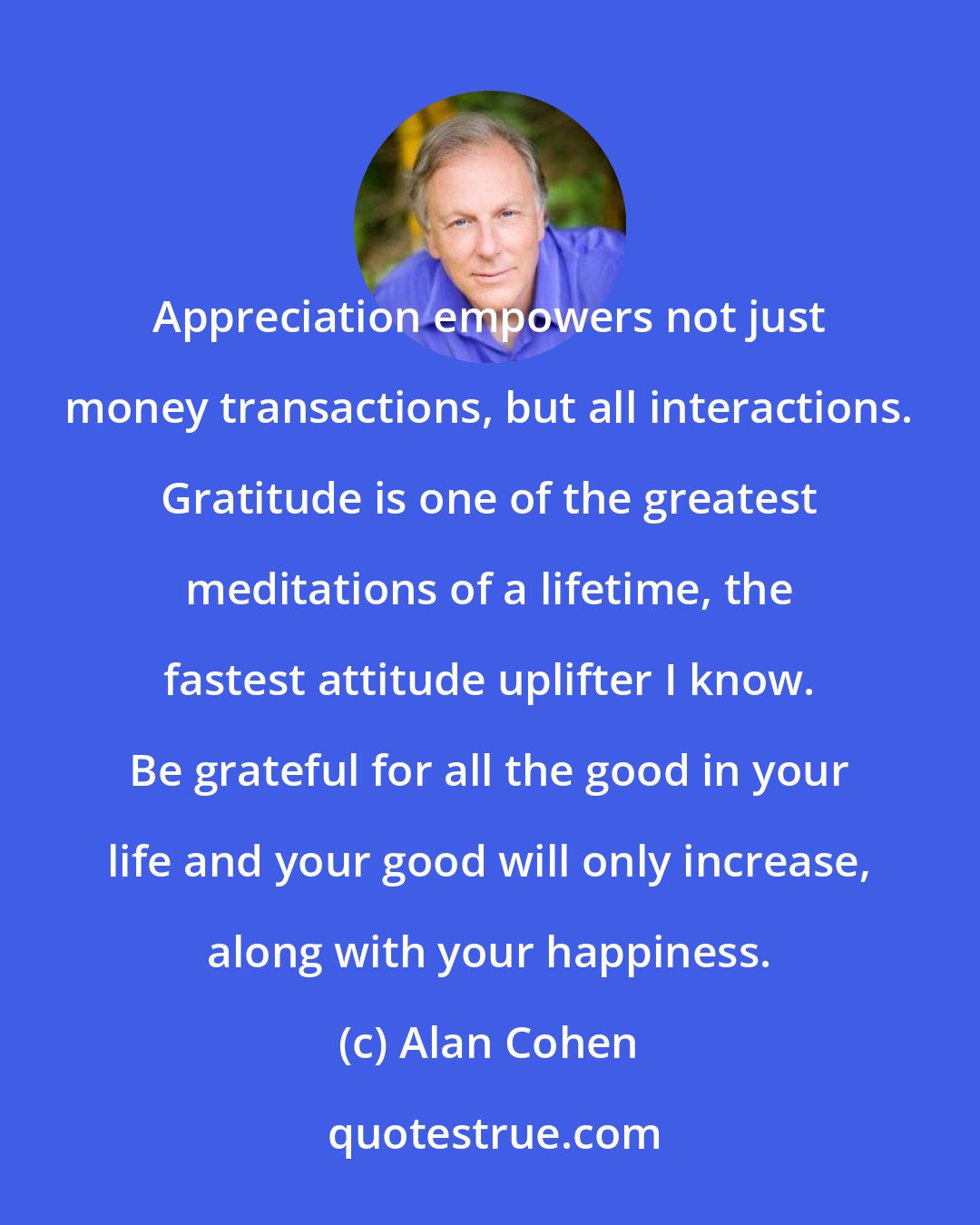 Alan Cohen: Appreciation empowers not just money transactions, but all interactions. Gratitude is one of the greatest meditations of a lifetime, the fastest attitude uplifter I know. Be grateful for all the good in your life and your good will only increase, along with your happiness.