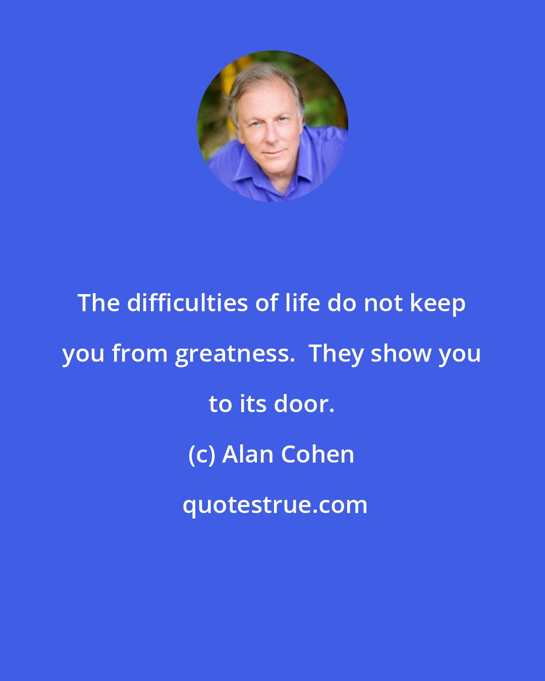 Alan Cohen: The difficulties of life do not keep you from greatness.  They show you to its door.