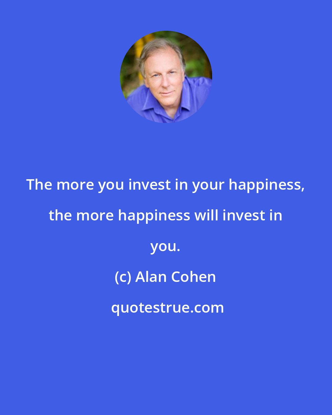 Alan Cohen: The more you invest in your happiness, the more happiness will invest in you.