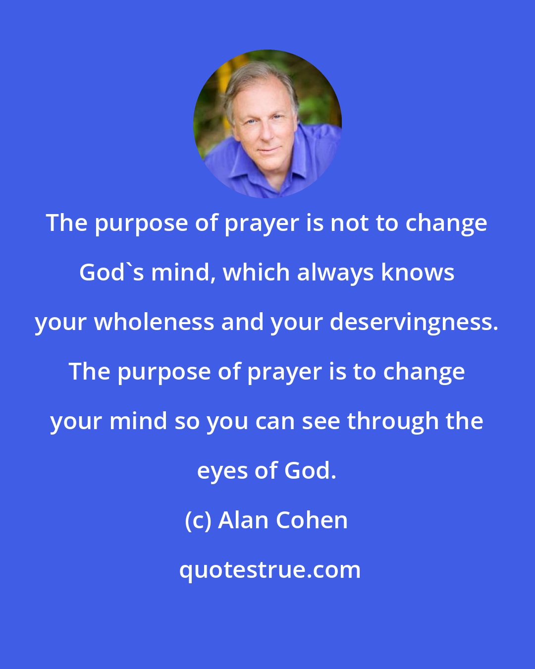 Alan Cohen: The purpose of prayer is not to change God's mind, which always knows your wholeness and your deservingness. The purpose of prayer is to change your mind so you can see through the eyes of God.